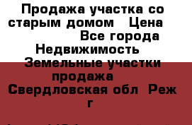 Продажа участка со старым домом › Цена ­ 2 000 000 - Все города Недвижимость » Земельные участки продажа   . Свердловская обл.,Реж г.